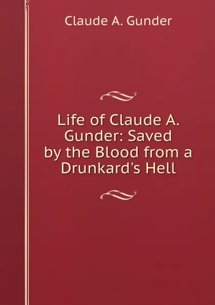 Обложка книги Life of Claude A. Gunder: Saved by the Blood from a Drunkard.s Hell, Claude A. Gunder