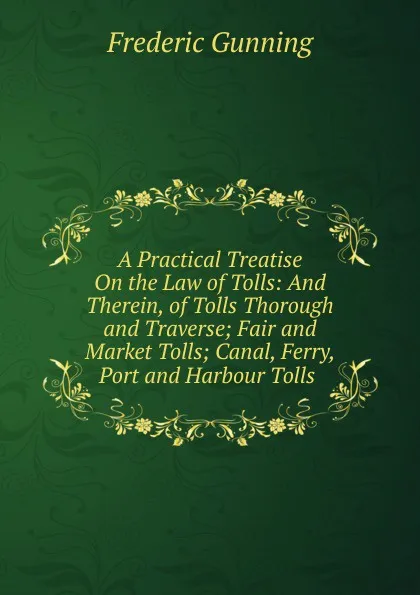 Обложка книги A Practical Treatise On the Law of Tolls: And Therein, of Tolls Thorough and Traverse; Fair and Market Tolls; Canal, Ferry, Port and Harbour Tolls ., Frederic Gunning
