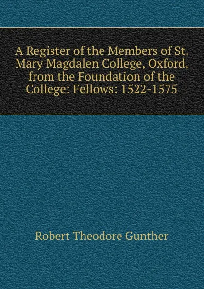 Обложка книги A Register of the Members of St. Mary Magdalen College, Oxford, from the Foundation of the College: Fellows: 1522-1575, Robert Theodore Gunther