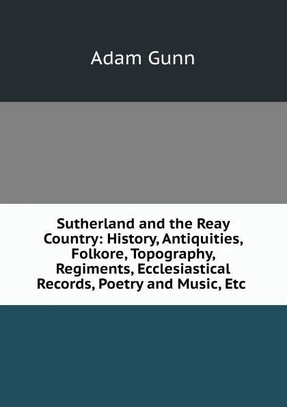 Обложка книги Sutherland and the Reay Country: History, Antiquities, Folkore, Topography, Regiments, Ecclesiastical Records, Poetry and Music, Etc ., Adam Gunn