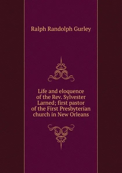 Обложка книги Life and eloquence of the Rev. Sylvester Larned; first pastor of the First Presbyterian church in New Orleans, Ralph Randolph Gurley