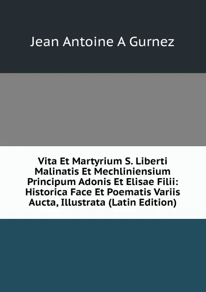 Обложка книги Vita Et Martyrium S. Liberti Malinatis Et Mechliniensium Principum Adonis Et Elisae Filii: Historica Face Et Poematis Variis Aucta, Illustrata (Latin Edition), Jean Antoine A. Gurnez