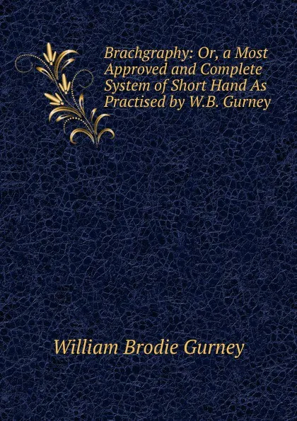 Обложка книги Brachgraphy: Or, a Most Approved and Complete System of Short Hand As Practised by W.B. Gurney, William Brodie Gurney