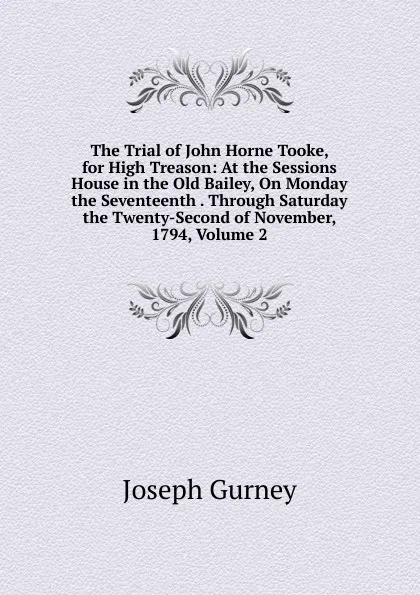 Обложка книги The Trial of John Horne Tooke, for High Treason: At the Sessions House in the Old Bailey, On Monday the Seventeenth . Through Saturday the Twenty-Second of November, 1794, Volume 2, Joseph Gurney