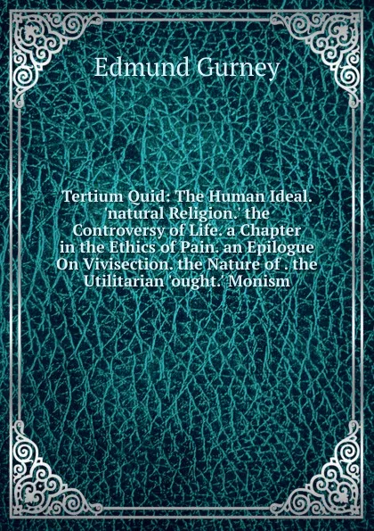 Обложка книги Tertium Quid: The Human Ideal. .natural Religion.. the Controversy of Life. a Chapter in the Ethics of Pain. an Epilogue On Vivisection. the Nature of . the Utilitarian .ought.. Monism, Edmund Gurney