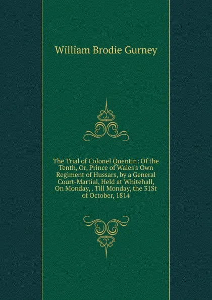 Обложка книги The Trial of Colonel Quentin: Of the Tenth, Or, Prince of Wales.s Own Regiment of Hussars, by a General Court-Martial, Held at Whitehall, On Monday, . Till Monday, the 31St of October, 1814, William Brodie Gurney