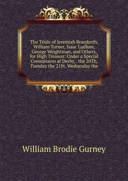 Обложка книги The Trials of Jeremiah Brandreth, William Turner, Isaac Ludlum, George Weightman, and Others, for High Treason: Under a Special Commission at Derby, . the 20Th, Tuesday the 21St, Wednesday the, William Brodie Gurney