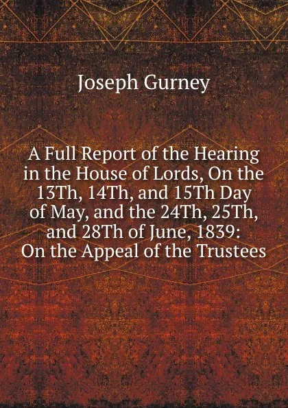 Обложка книги A Full Report of the Hearing in the House of Lords, On the 13Th, 14Th, and 15Th Day of May, and the 24Th, 25Th, and 28Th of June, 1839: On the Appeal of the Trustees, Joseph Gurney