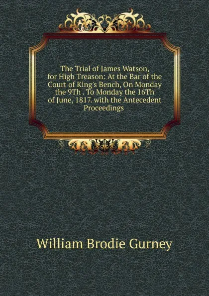 Обложка книги The Trial of James Watson, for High Treason: At the Bar of the Court of King.s Bench, On Monday the 9Th . To Monday the 16Th of June, 1817. with the Antecedent Proceedings ., William Brodie Gurney