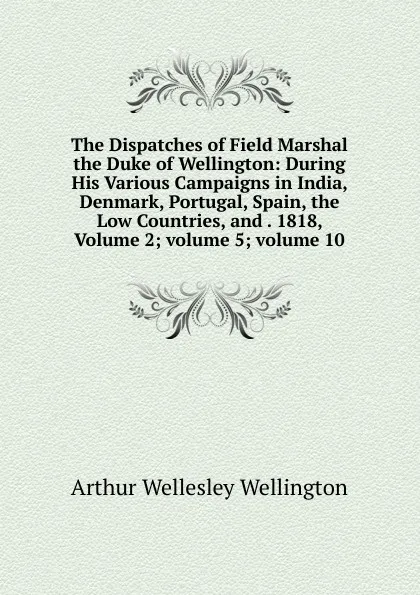 Обложка книги The Dispatches of Field Marshal the Duke of Wellington: During His Various Campaigns in India, Denmark, Portugal, Spain, the Low Countries, and . 1818, Volume 2;.volume 5;.volume 10, Arthur Wellesley Wellington