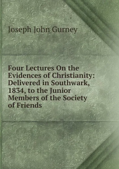 Обложка книги Four Lectures On the Evidences of Christianity: Delivered in Southwark, 1834, to the Junior Members of the Society of Friends, Gurney Joseph John