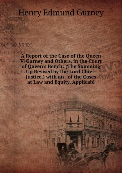 Обложка книги A Report of the Case of the Queen V. Gurney and Others, in the Court of Queen.s Bench: (The Summing Up Revised by the Lord Chief-Justice.) with an . of the Cases at Law and Equity, Applicabl, Henry Edmund Gurney