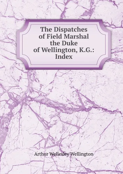 Обложка книги The Dispatches of Field Marshal the Duke of Wellington, K.G.: Index, Arthur Wellesley Wellington