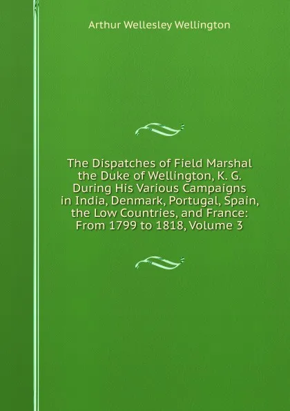 Обложка книги The Dispatches of Field Marshal the Duke of Wellington, K. G. During His Various Campaigns in India, Denmark, Portugal, Spain, the Low Countries, and France: From 1799 to 1818, Volume 3, Arthur Wellesley Wellington