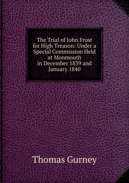 Обложка книги The Trial of John Frost for High Treason: Under a Special Commission Held at Monmouth in December 1839 and January 1840, Thomas Gurney