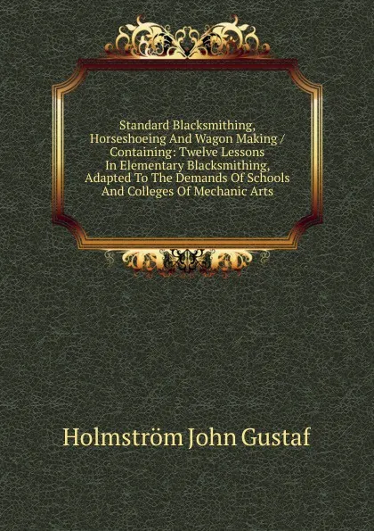 Обложка книги Standard Blacksmithing, Horseshoeing And Wagon Making / Containing: Twelve Lessons In Elementary Blacksmithing, Adapted To The Demands Of Schools And Colleges Of Mechanic Arts, Holmström John Gustaf