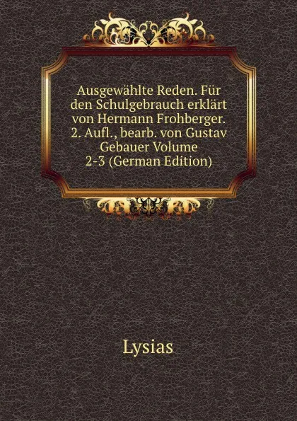 Обложка книги Ausgewahlte Reden. Fur den Schulgebrauch erklart von Hermann Frohberger. 2. Aufl., bearb. von Gustav Gebauer Volume 2-3 (German Edition), Lysias