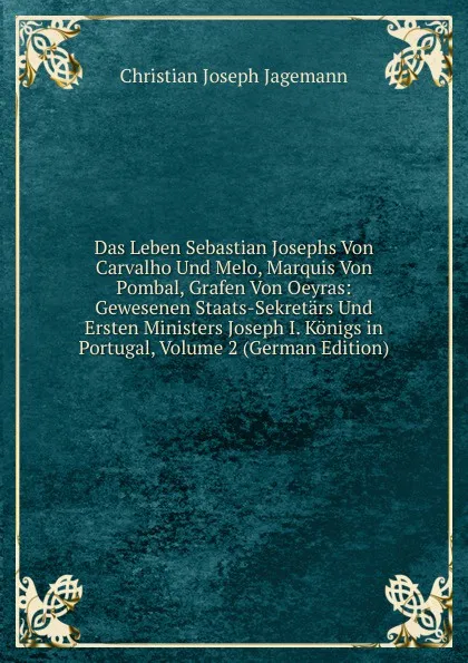 Обложка книги Das Leben Sebastian Josephs Von Carvalho Und Melo, Marquis Von Pombal, Grafen Von Oeyras: Gewesenen Staats-Sekretars Und Ersten Ministers Joseph I. Konigs in Portugal, Volume 2 (German Edition), Christian Joseph Jagemann