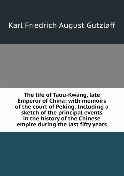 Обложка книги The life of Taou-Kwang, late Emperor of China: with memoirs of the court of Peking. Including a sketch of the principal events in the history of the Chinese empire during the last fifty years, Karl Friedrich August Gützlaff