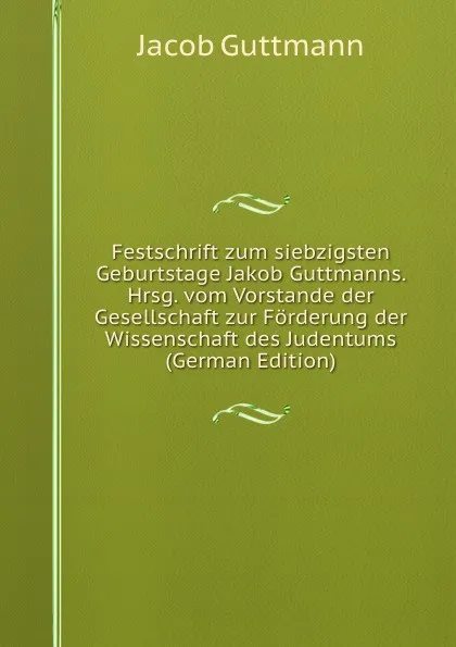 Обложка книги Festschrift zum siebzigsten Geburtstage Jakob Guttmanns. Hrsg. vom Vorstande der Gesellschaft zur Forderung der Wissenschaft des Judentums (German Edition), Jacob Guttmann