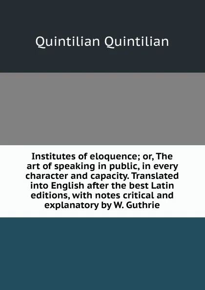 Обложка книги Institutes of eloquence; or, The art of speaking in public, in every character and capacity. Translated into English after the best Latin editions, with notes critical and explanatory by W. Guthrie, Quintilian Quintilian