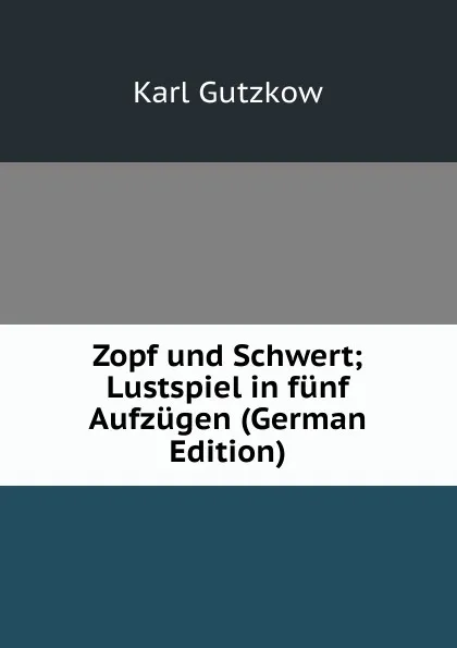 Обложка книги Zopf und Schwert; Lustspiel in funf Aufzugen (German Edition), Gutzkow Karl