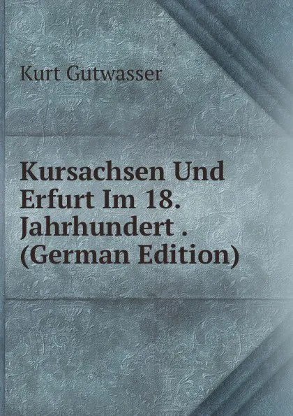 Обложка книги Kursachsen Und Erfurt Im 18. Jahrhundert . (German Edition), Kurt Gutwasser