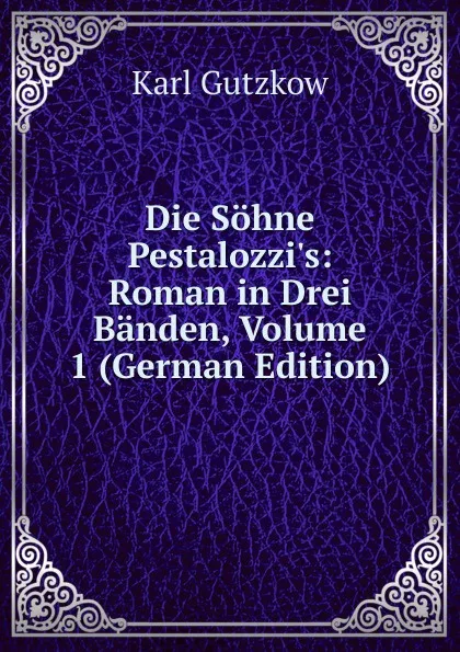 Обложка книги Die Sohne Pestalozzi.s: Roman in Drei Banden, Volume 1 (German Edition), Gutzkow Karl