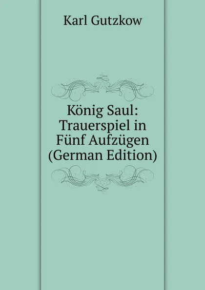 Обложка книги Konig Saul: Trauerspiel in Funf Aufzugen (German Edition), Gutzkow Karl