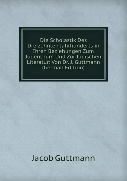 Обложка книги Die Scholastik Des Dreizehnten Jahrhunderts in Ihren Beziehungen Zum Judenthum Und Zur Judischen Literatur: Von Dr. J. Guttmann (German Edition), Jacob Guttmann