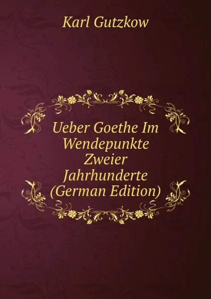 Обложка книги Ueber Goethe Im Wendepunkte Zweier Jahrhunderte (German Edition), Gutzkow Karl