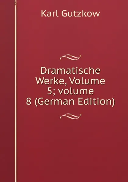 Обложка книги Dramatische Werke, Volume 5;.volume 8 (German Edition), Gutzkow Karl