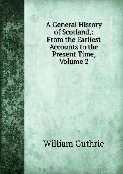 Обложка книги A General History of Scotland,: From the Earliest Accounts to the Present Time, Volume 2, William Guthrie