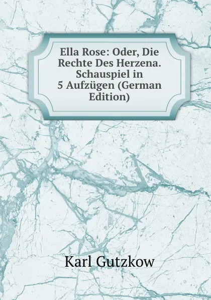 Обложка книги Ella Rose: Oder, Die Rechte Des Herzena. Schauspiel in 5 Aufzugen (German Edition), Gutzkow Karl