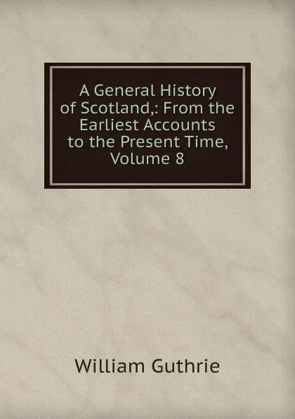 Обложка книги A General History of Scotland,: From the Earliest Accounts to the Present Time, Volume 8, William Guthrie