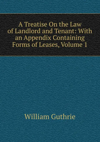 Обложка книги A Treatise On the Law of Landlord and Tenant: With an Appendix Containing Forms of Leases, Volume 1, William Guthrie