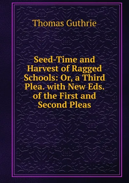 Обложка книги Seed-Time and Harvest of Ragged Schools: Or, a Third Plea. with New Eds. of the First and Second Pleas, Guthrie Thomas