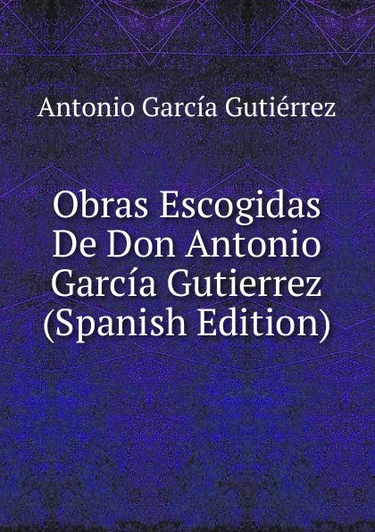 Обложка книги Obras Escogidas De Don Antonio Garcia Gutierrez (Spanish Edition), Antonio García Gutiérrez