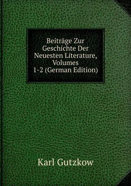 Обложка книги Beitrage Zur Geschichte Der Neuesten Literature, Volumes 1-2 (German Edition), Gutzkow Karl