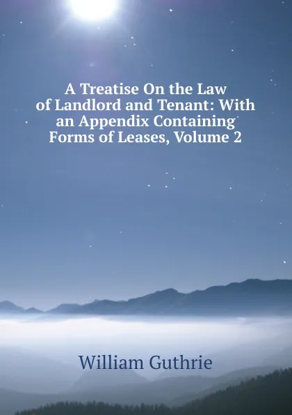 Обложка книги A Treatise On the Law of Landlord and Tenant: With an Appendix Containing Forms of Leases, Volume 2, William Guthrie