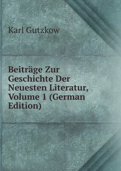 Обложка книги Beitrage Zur Geschichte Der Neuesten Literatur, Volume 1 (German Edition), Gutzkow Karl