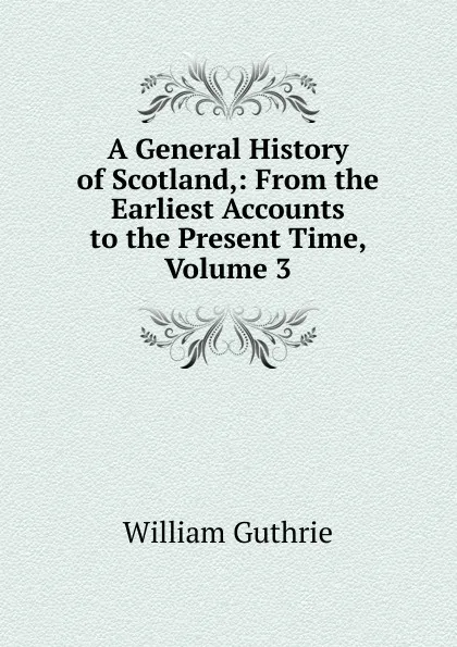 Обложка книги A General History of Scotland,: From the Earliest Accounts to the Present Time, Volume 3, William Guthrie