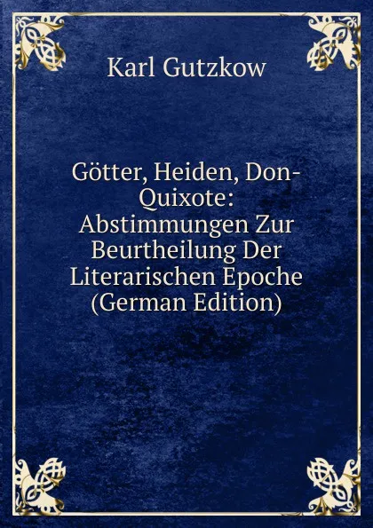 Обложка книги Gotter, Heiden, Don-Quixote: Abstimmungen Zur Beurtheilung Der Literarischen Epoche (German Edition), Gutzkow Karl