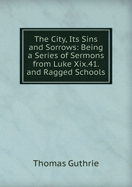 Обложка книги The City, Its Sins and Sorrows: Being a Series of Sermons from Luke Xix.41. and Ragged Schools, Guthrie Thomas