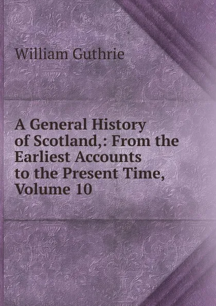 Обложка книги A General History of Scotland,: From the Earliest Accounts to the Present Time, Volume 10, William Guthrie
