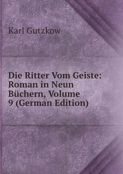 Обложка книги Die Ritter Vom Geiste: Roman in Neun Buchern, Volume 9 (German Edition), Gutzkow Karl