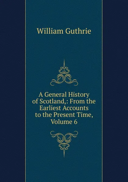 Обложка книги A General History of Scotland,: From the Earliest Accounts to the Present Time, Volume 6, William Guthrie