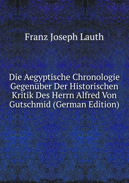 Обложка книги Die Aegyptische Chronologie Gegenuber Der Historischen Kritik Des Herrn Alfred Von Gutschmid (German Edition), Franz Joseph Lauth