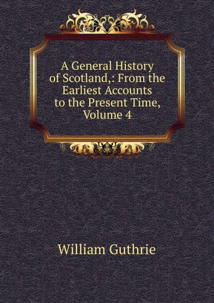 Обложка книги A General History of Scotland,: From the Earliest Accounts to the Present Time, Volume 4, William Guthrie