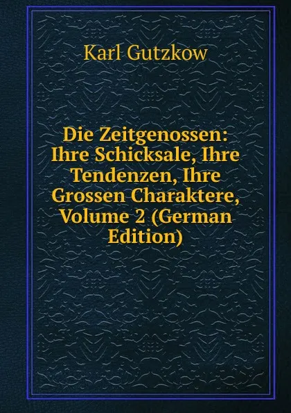 Обложка книги Die Zeitgenossen: Ihre Schicksale, Ihre Tendenzen, Ihre Grossen Charaktere, Volume 2 (German Edition), Gutzkow Karl